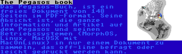 The Pegasos book | Das Pegasos-Buch, ist ein freies Dokument von 148 Seiten im PDF-Format. Seine Absicht ist, die ganze Information und Artikel auf dem Pegasos und seinen Betriebssystemen (MorphOS, Linux, MacOSX mit MacOnLinux) in nur einem Dokument zu sammeln, das off-line befragt oder leicht gedruckt werden kann.