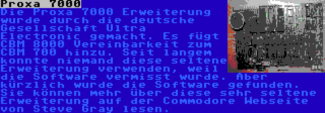 Proxa 7000 | Die Proxa 7000 Erweiterung wurde durch die deutsche Gesellschaft Ultra Electronic gemacht. Es fügt CBM 8000 Vereinbarkeit zum CBM 700 hinzu. Seit langem konnte niemand diese seltene Erweiterung verwenden, weil die Software vermisst wurde. Aber kürzlich wurde die Software gefunden. Sie können mehr über diese sehr seltene Erweiterung auf der Commodore Webseite von Steve Gray lesen.