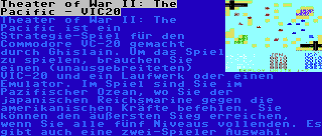 Theater of War II: The Pacific - VIC20 | Theater of War II: The Pacific ist ein Strategie-Spiel für den Commodore VC-20 gemacht durch Ghislain. Um das Spiel zu spielen, brauchen Sie einen (unausgebreiteten) VIC-20 und ein Laufwerk oder einen Emulator. Im Spiel sind Sie im Pazifischer Ozean, wo Sie der japanischen Reichsmarine gegen die amerikanischen Kräfte befehlen. Sie können den äußersten Sieg erreichen, wenn Sie alle fünf Niveaus vollenden. Es gibt auch eine zwei-Spieler Auswahl.