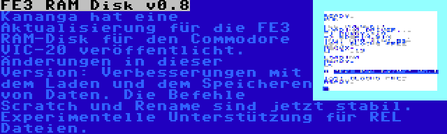 FE3 RAM Disk v0.8 | Kananga hat eine Aktualisierung für die FE3 RAM-Disk für den Commodore VIC-20 veröffentlicht. Änderungen in dieser Version: Verbesserungen mit dem Laden und dem Speicheren von Daten. Die Befehle Scratch und Rename sind jetzt stabil. Experimentelle Unterstützung für REL Dateien.