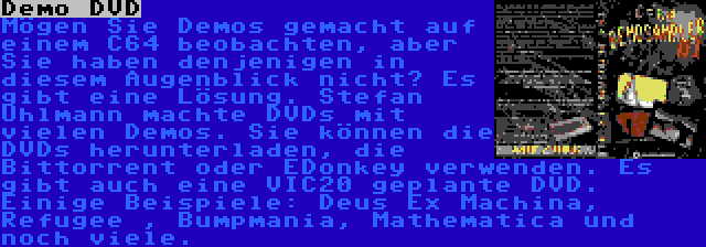 Demo DVD | Mögen Sie Demos gemacht auf einem C64 beobachten, aber Sie haben denjenigen in diesem Augenblick nicht? Es gibt eine Lösung. Stefan Uhlmann machte DVDs mit vielen Demos. Sie können die DVDs herunterladen, die Bittorrent oder EDonkey verwenden. Es gibt auch eine VIC20 geplante DVD. Einige Beispiele: Deus Ex Machina, Refugee , Bumpmania, Mathematica und noch viele.