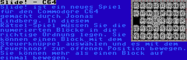 Slide! - C64 | Slide! ist ein neues Spiel für den Commodore C64 gemacht durch Joonas Lindberg. In diesem Rätsel-Spiel müssen Sie die numerierten Blöcke in die richtige Ordnung legen. Sie können einen Block mit dem Steuerknüppel auswählen und es mit dem Feuerknopf zur offenen Position bewegen. Sie können mehr als einen Block auf einmal bewegen.