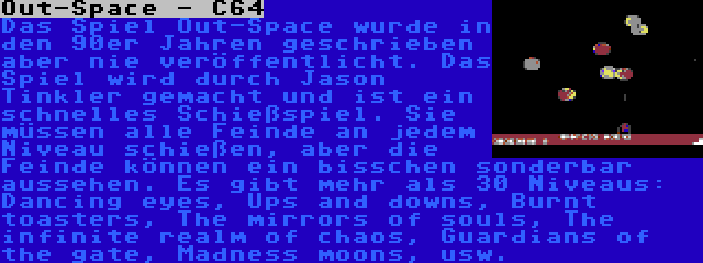 Out-Space - C64 | Das Spiel Out-Space wurde in den 90er Jahren geschrieben aber nie veröffentlicht. Das Spiel wird durch Jason Tinkler gemacht und ist ein schnelles Schießspiel. Sie müssen alle Feinde an jedem Niveau schießen, aber die Feinde können ein bisschen sonderbar aussehen. Es gibt mehr als 30 Niveaus: Dancing eyes, Ups and downs, Burnt toasters, The mirrors of souls, The infinite realm of chaos, Guardians of the gate, Madness moons, usw.