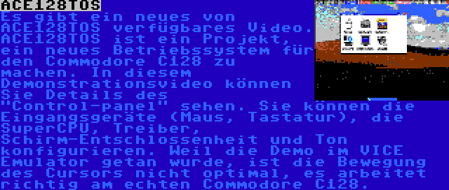 ACE128TOS | Es gibt ein neues von ACE128TOS verfügbares Video. ACE128TOS ist ein Projekt, ein neues Betriebssystem für den Commodore C128 zu machen. In diesem Demonstrationsvideo können Sie Details des Control-panel sehen. Sie können die Eingangsgeräte (Maus, Tastatur), die SuperCPU, Treiber, Schirm-Entschlossenheit und Ton konfigurieren. Weil die Demo im VICE Emulator getan wurde, ist die Bewegung des Cursors nicht optimal, es arbeitet richtig am echten Commodore C128.