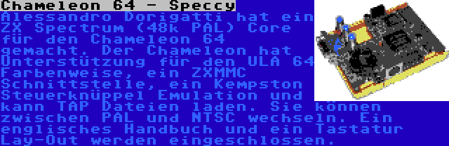 Chameleon 64 - Speccy | Alessandro Dorigatti hat ein ZX Spectrum (48k PAL) Core für den Chameleon 64 gemacht. Der Chameleon hat Unterstützung für den ULA 64 Farbenweise, ein ZXMMC Schnittstelle, ein Kempston Steuerknüppel Emulation und kann TAP Dateien laden. Sie können zwischen PAL und NTSC wechseln. Ein englisches Handbuch und ein Tastatur Lay-Out werden eingeschlossen.