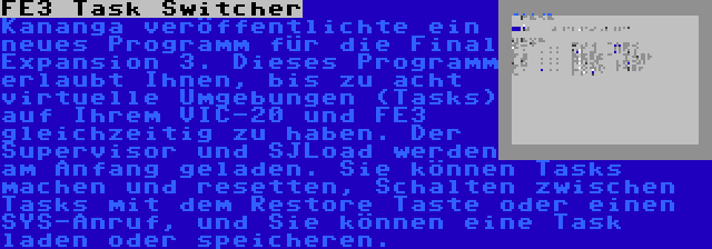 FE3 Task Switcher | Kananga veröffentlichte ein neues Programm für die Final Expansion 3. Dieses Programm erlaubt Ihnen, bis zu acht virtuelle Umgebungen (Tasks) auf Ihrem VIC-20 und FE3 gleichzeitig zu haben. Der Supervisor und SJLoad werden am Anfang geladen. Sie können Tasks machen und resetten, Schalten zwischen Tasks mit dem Restore Taste oder einen SYS-Anruf, und Sie können eine Task laden oder speicheren.