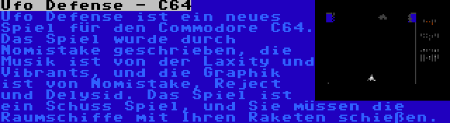 Ufo Defense - C64 | Ufo Defense ist ein neues Spiel für den Commodore C64. Das Spiel wurde durch Nomistake geschrieben, die Musik ist von der Laxity und Vibrants, und die Graphik ist von Nomistake, Reject und Delysid. Das Spiel ist ein Schuss Spiel, und Sie müssen die Raumschiffe mit Ihren Raketen schießen.