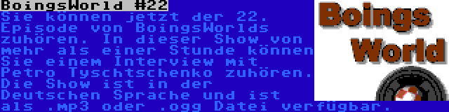 BoingsWorld #22 | Sie können jetzt der 22. Episode von BoingsWorlds zuhören. In dieser Show von mehr als einer Stunde können Sie einem Interview mit Petro Tyschtschenko zuhören. Die Show ist in der Deutschen Sprache und ist als .mp3 oder .ogg Datei verfügbar.