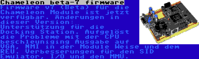 Chameleon beta-7 firmware | Firmware v7 (Beta) für die Chameleon Module ist jetzt verfügbar. Änderungen in dieser Version: Unterstützung für die Docking Station. Aufgelöst die Probleme mit der CPU beschleuniging Ausgabe auf VGA, NMI in der Module Weise und dem REU. Verbesserungen für den SID Emulator, I/O und den MMU.