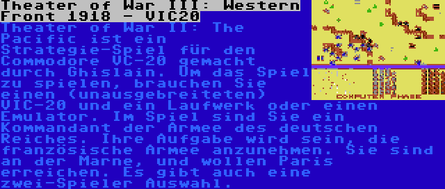 Theater of War III: Western Front 1918 - VIC20 | Theater of War II: The Pacific ist ein Strategie-Spiel für den Commodore VC-20 gemacht durch Ghislain. Um das Spiel zu spielen, brauchen Sie einen (unausgebreiteten) VIC-20 und ein Laufwerk oder einen Emulator. Im Spiel sind Sie ein Kommandant der Armee des deutschen Reiches. Ihre Aufgabe wird sein, die französische Armee anzunehmen. Sie sind an der Marne, und wollen Paris erreichen. Es gibt auch eine zwei-Spieler Auswahl.