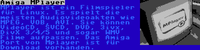Amiga MPlayer | MPlayer ist ein Filmspieler für Linux. Es spielt die meisten Audiovideoakten wie MPEG, VOB, AVI. Sie können VideoCD, SVCD, DVD, 3ivx, DivX 3/4/5 und sogar WMV Filme aufpassen. Das Amiga Port von Mplayer ist für Download vorhanden.