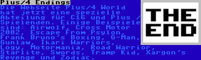 Plus/4 Endings | Die Webseite Plus/4 World hat jetzt eine spezielle Abteilung für C16 und Plus / Spielenden. Einige Beispiele sind: Airwolf, Cross Motor 2002, Escape From Psylon, Frank Bruno's Boxing, G-Man, Gunlaw, Ikari Warriors, Logy, Motormania, Road Warrior, Starlite, Swords, Tramp Kid, Xargon's Revenge und Zodiac.