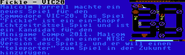 Fickle - VIC20 | Malcolm Tyrrell machte ein neues Spiel für den Commodore VIC-20. Das Spiel Fickle ist ein ein-Knopf Echtzeiträtsel Spiel und ist ein Kandidat für den Minigame Compo 2011. Malcom arbeitet auch an einer NTSC Version des Spiels, und er will einen teleporter zum Spiel in der Zukunft hinzufügen.