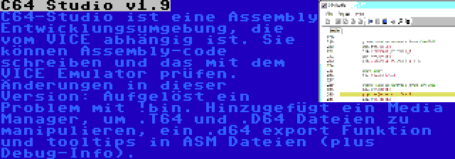 C64 Studio v1.9 | C64-Studio ist eine Assembly Entwicklungsumgebung, die vom VICE abhängig ist. Sie können Assembly-code schreiben und das mit dem VICE Emulator prüfen. Änderungen in dieser Version: Aufgelöst ein Problem mit !bin. Hinzugefügt ein Media Manager, um .T64 und .D64 Dateien zu manipulieren, ein .d64 export Funktion und tooltips in ASM Dateien (plus Debug-Info).