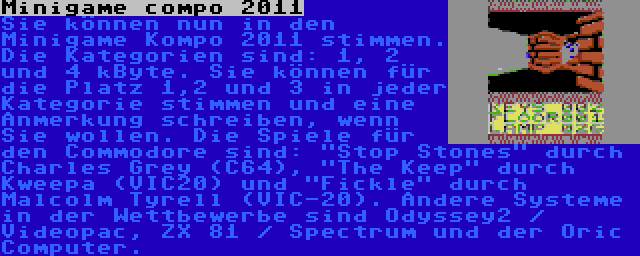 Minigame compo 2011 | Sie können nun in den Minigame Kompo 2011 stimmen. Die Kategorien sind: 1, 2 und 4 kByte. Sie können für die Platz 1,2 und 3 in jeder Kategorie stimmen und eine Anmerkung schreiben, wenn Sie wollen. Die Spiele für den Commodore sind: Stop Stones durch Charles Grey (C64), The Keep durch Kweepa (VIC20) und Fickle durch Malcolm Tyrell (VIC-20). Andere Systeme in der Wettbewerbe sind Odyssey2 / Videopac, ZX 81 / Spectrum und der Oric Computer.