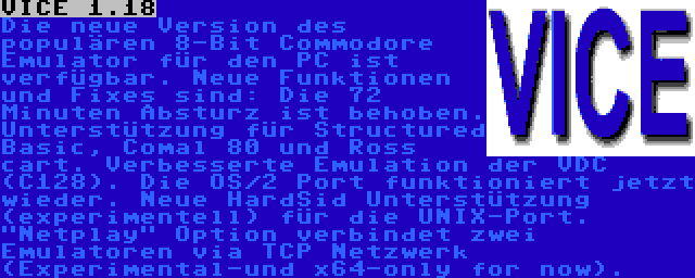 VICE 1.18 | Die neue Version des populären 8-Bit Commodore Emulator für den PC ist verfügbar. Neue Funktionen und Fixes sind: Die 72 Minuten Absturz ist behoben. Unterstützung für Structured Basic, Comal 80 und Ross cart. Verbesserte Emulation der VDC (C128). Die OS/2 Port funktioniert jetzt wieder. Neue HardSid Unterstützung (experimentell) für die UNIX-Port. Netplay Option verbindet zwei Emulatoren via TCP Netzwerk (Experimental-und x64-only for now).