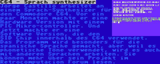 C64 - Sprach synthesizer | Jorge Castillo arbeitet an einem Sprach-Synthesizer für den Commodore C64. Vor ein paar Monaten machte er eine Hardware Version mit einem PIC Mikro-controller. Und jetzt machte er eine Software Version, die den SID Chip innerhalb des C64 verwendet. Das Programm wird besonders für die spanische Sprache gemacht, aber weil es phonetische Töne verwendet, wird es auch mit anderen Sprachen arbeiten. Sie können mehr über sein Projekt im Retrocomputacion Forum lesen.