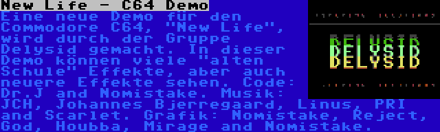 New Life - C64 Demo | Eine neue Demo für den Commodore C64, New Life, wird durch der Gruppe Delysid gemacht. In dieser Demo können viele alten Schule Effekte, aber auch neuere Effekte sehen. Code: Dr.J and Nomistake. Musik: JCH, Johannes Bjerregaard, Linus, PRI and Scarlet. Grafik: Nomistake, Reject, God, Houbba, Mirage and Nomistake.