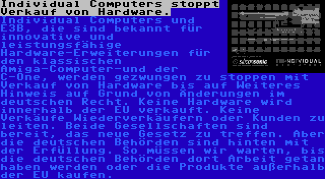 Individual Computers stoppt Verkauf von Hardware. | Individual Computers und E3B, die sind bekannt für innovative und leistungsfähige Hardware-Erweiterungen für den klassischen Amiga-Computer-und der C-One, werden gezwungen zu stoppen mit Verkauf von Hardware bis auf Weiteres Hinweis auf Grund von Änderungen im deutschen Recht. Keine Hardware wird innerhalb der EU verkauft. Keine Verkäufe Wiederverkäufern oder Kunden zu leiten. Beide Gesellschaften sind bereit, das neue Gesetz zu treffen. Aber die deutschen Behörden sind hinten mit der Erfüllung. So müssen wir warten, bis die deutschen Behörden dort Arbeit getan haben werden oder die Produkte außerhalb der EU kaufen.