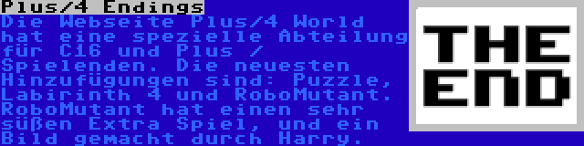 Plus/4 Endings | Die Webseite Plus/4 World hat eine spezielle Abteilung für C16 und Plus / Spielenden. Die neuesten Hinzufügungen sind: Puzzle, Labirinth 4 und RoboMutant. RoboMutant hat einen sehr süßen Extra Spiel, und ein Bild gemacht durch Harry.