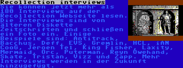 Recollection interviews | Sie können jetzt mehr als 180 Interviews auf der  Recollection Webseite lesen. Die Interviews sind von älteren Diskette Zeitschriften und schließen ein Foto ein. Einige Beispiele sind: Antitrack, Bacchus, Deff, EVS, Gremlin, HCL, iAN CooG, Jeroen Tel, King Fisher, Laxity, Mermaid, Orc, Puterman, Reyn Owehand, Skate, Tristan, Vizz und Zapp. Mehr Interviews werden in der Zukunft hinzugefügt.