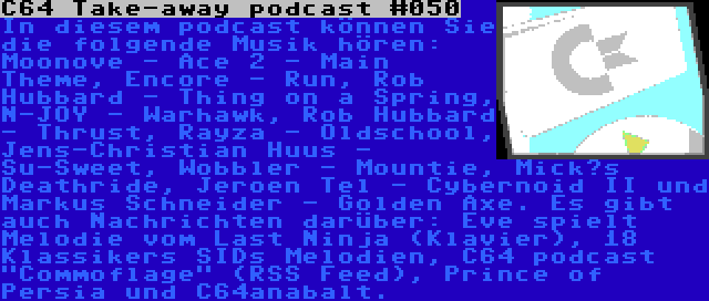 C64 Take-away podcast #050 | In diesem podcast können Sie die folgende Musik hören: Moonove - Ace 2 - Main Theme, Encore - Run, Rob Hubbard - Thing on a Spring, N-JOY - Warhawk, Rob Hubbard - Thrust, Rayza - Oldschool, Jens-Christian Huus - Su-Sweet, Wobbler - Mountie, Mick’s Deathride, Jeroen Tel - Cybernoid II und Markus Schneider - Golden Axe. Es gibt auch Nachrichten darüber: Eve spielt Melodie vom Last Ninja (Klavier), 18 Klassikers SIDs Melodien, C64 podcast Commoflage (RSS Feed), Prince of Persia und C64anabalt.