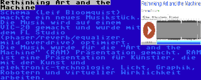 Rethinking Art and the Machine | Schema (Leif Bloomquist) machte ein neues Musikstück. Die Musik wird auf einem VIC-20 gemacht und wurde mit dem FL Studio (phaser/reverb/equalizer, mild overdrive) optimiert. Die Musik wurde für die Art and the Machine (RAM) Präsentation gemacht. RAM ist eine Präsentation für Künstler, die mit der Kunst und elektronic-technologie, Licht, Graphik, Robotern und virtueller Wirklichkeit arbeiten.