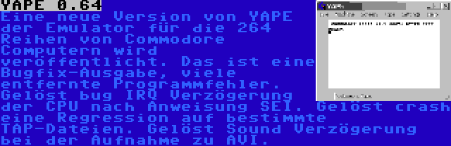 YAPE 0.64 | Eine neue Version von YAPE der Emulator für die 264 Reihen von Commodore Computern wird veröffentlicht. Das ist eine Bugfix-Ausgabe, viele entfernte Programmfehler. Gelöst bug IRQ Verzögerung der CPU nach Anweisung SEI. Gelöst crash eine Regression auf bestimmte TAP-Dateien. Gelöst Sound Verzögerung bei der Aufnahme zu AVI.