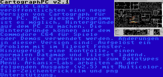 CartographPC v2.1 | Arkanix Labs veröffentlichten eine neue Version von Cartograph für den PC. Mit diesem Programm ist es möglich, Hintergründe auf dem PC zu machen. Die Hintergründe können auf dem Commodore C64 für Spiele oder Demos verwendet werden. Änderungen in dieser Version sind: Aufgelöst ein Problem mit im Tileset Fenster. Hinzugefügt eine Kontrolle, einen normalen Datamap und Tileset ladend. Zusätzliche Exportauswahl zum Datatypes Menü. Arkanix-Labs arbeiten an der folgenden Ausgabe (v2.5) mit Multicolor, Tile-Zeichentrickfilm und png Unterstützung.