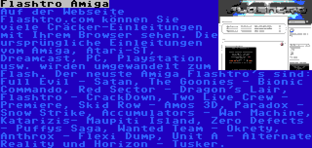 Flashtro Amiga | Auf der Webseite Flashtro.com können Sie viele Cräcker-Einleitungen mit Ihrem Browser sehen. Die ursprüngliche Einleitungen vom Amiga, Atari-ST, Dreamcast, PC, Playstation usw. wirden umgewandelt zum Flash. Der neuste Amiga Flashtro's sind: Full Evil - Satan, The Goonies - Bionic Commando, Red Sector - Dragon's Lair, Flashtro - CrackDown, Two Live Crew - Premiere, Skid Row - Amos 3D, Paradox - Snow Strike, Accumulators - War Machine, Katarizis- Maupiti Island, Zero Defects - Puffys Saga, Wanted Team - Okrety, Anthrox - Flexi Dump, Unit A - Alternate Reality und Horizon - Tusker.