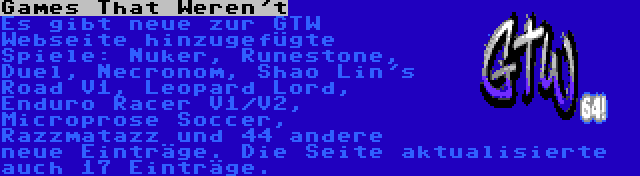 Games That Weren't | Es gibt neue zur GTW Webseite hinzugefügte Spiele: Nuker, Runestone, Duel, Necronom, Shao Lin's Road V1, Leopard Lord, Enduro Racer V1/V2, Microprose Soccer, Razzmatazz und 44 andere neue Einträge. Die Seite aktualisierte auch 17 Einträge.