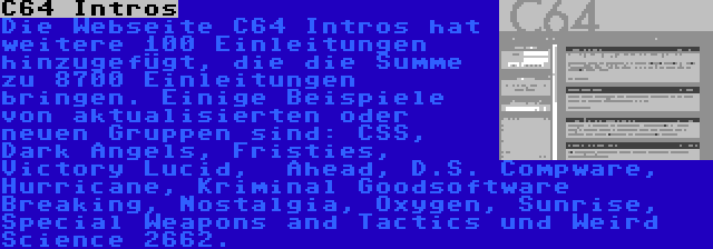 C64 Intros | Die Webseite C64 Intros hat weitere 100 Einleitungen hinzugefügt, die die Summe zu 8700 Einleitungen bringen. Einige Beispiele von aktualisierten oder neuen Gruppen sind: CSS, Dark Angels, Fristies, Victory Lucid,  Ahead, D.S. Compware, Hurricane, Kriminal Goodsoftware Breaking, Nostalgia, Oxygen, Sunrise, Special Weapons and Tactics und Weird Science 2662.