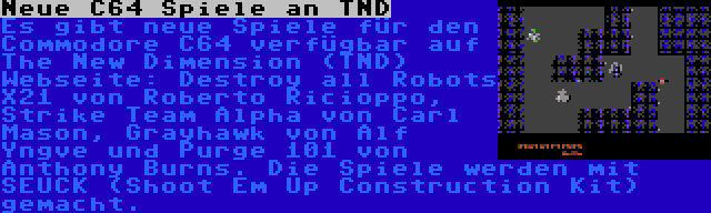 Neue C64 Spiele an TND | Es gibt neue Spiele für den Commodore C64 verfügbar auf The New Dimension (TND) Webseite: Destroy all Robots X21 von Roberto Ricioppo, Strike Team Alpha von Carl Mason, Grayhawk von Alf Yngve und Purge 101 von Anthony Burns. Die Spiele werden mit SEUCK (Shoot Em Up Construction Kit) gemacht.