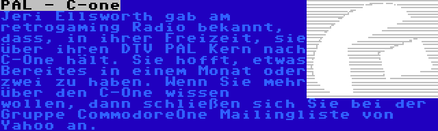 PAL - C-one | Jeri Ellsworth gab am retrogaming Radio bekannt, dass, in ihrer Freizeit, sie über ihren DTV PAL Kern nach C-One hält. Sie hofft, etwas Bereites in einem Monat oder zwei zu haben. Wenn Sie mehr über den C-One wissen wollen, dann schließen sich Sie bei der Gruppe CommodoreOne Mailingliste von Yahoo an.