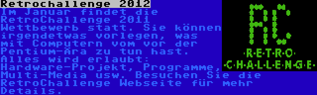 Retrochallenge 2012 | Im Januar findet die RetroChallenge 2011 Wettbewerb statt. Sie können irgendetwas vorlegen, was mit Computern vom vor der Pentium-Ära zu tun hast. Alles wird erlaubt: Hardware-Projekt, Programme, Multi-Media usw. Besuchen Sie die RetroChallenge Webseite für mehr Details.