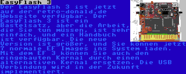 EasyFlash 3 | Der EasyFlash 3 ist jetzt auf der retro-donald.de Webseite verfügbar. Der EasyFlash 3 ist ein Bastelsatz, aber die Arbeit, die Sie tun müssen, ist sehr einfach, und ein Handbuch ist verfügbar. Die neue Version ist größer, und Sie können jetzt 7 normale EF Images ins System laden. Mit dem EF 3 können Sie auch den eingebauten Kernal durch einen alternativen Kernal ersetzen. Die USB Verbindung wird in der Zukunft implementiert.