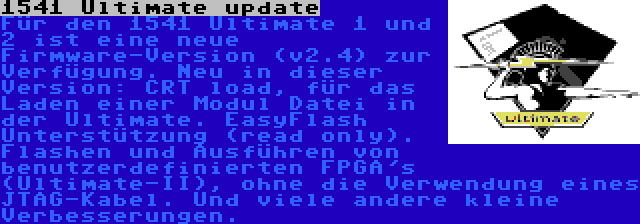 1541 Ultimate update | Für den 1541 Ultimate 1 und 2 ist eine neue Firmware-Version (v2.4) zur Verfügung. Neu in dieser Version: CRT load, für das Laden einer Modul Datei in der Ultimate. EasyFlash Unterstützung (read only). Flashen und Ausführen von benutzerdefinierten FPGA's (Ultimate-II), ohne die Verwendung eines JTAG-Kabel. Und viele andere kleine Verbesserungen.