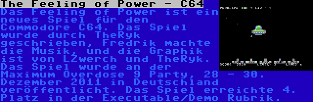 The Feeling of Power - C64 | Das Feeling of Power ist ein neues Spiel für den Commodore C64. Das Spiel wurde durch TheRyk geschrieben, Fredrik machte die Musik, und die Graphik ist von LZwerch und TheRyk. Das Spiel wurde an der Maximum Overdose 9 Party, 28 - 30. Dezember 2011 in Deutschland veröffentlicht. Das Spiel erreichte 4. Platz in der Executable/Demo Rubrik.