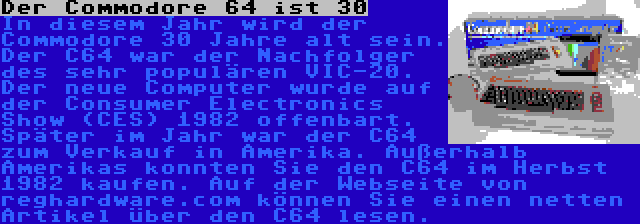 Der Commodore 64 ist 30 | In diesem Jahr wird der Commodore 30 Jahre alt sein. Der C64 war der Nachfolger des sehr populären VIC-20. Der neue Computer wurde auf der Consumer Electronics Show (CES) 1982 offenbart. Später im Jahr war der C64 zum Verkauf in Amerika. Außerhalb Amerikas konnten Sie den C64 im Herbst 1982 kaufen. Auf der Webseite von reghardware.com können Sie einen netten Artikel über den C64 lesen.