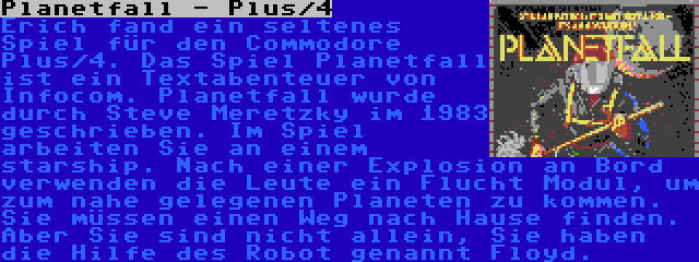 Planetfall - Plus/4 | Erich fand ein seltenes Spiel für den Commodore Plus/4. Das Spiel Planetfall ist ein Textabenteuer von Infocom. Planetfall wurde durch Steve Meretzky im 1983 geschrieben. Im Spiel arbeiten Sie an einem starship. Nach einer Explosion an Bord verwenden die Leute ein Flucht Modul, um zum nahe gelegenen Planeten zu kommen. Sie müssen einen Weg nach Hause finden. Aber Sie sind nicht allein, Sie haben die Hilfe des Robot genannt Floyd.