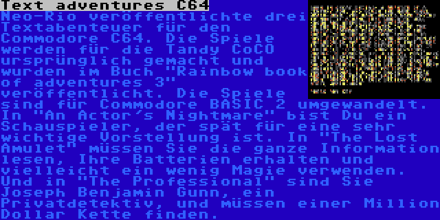 Text adventures C64 | Neo-Rio veröffentlichte drei Textabenteuer für den Commodore C64. Die Spiele werden für die Tandy CoCO ursprünglich gemacht und wurden im Buch Rainbow book of adventures 3 veröffentlicht. Die Spiele sind für Commodore BASIC 2 umgewandelt. In An Actor's Nightmare bist Du ein Schauspieler, der spät für eine sehr wichtige Vorstellung ist. In The Lost Amulet müssen Sie die ganze Information lesen, Ihre Batterien erhalten und vielleicht ein wenig Magie verwenden. Und in The Professional sind Sie Joseph Benjamin Gunn, ein Privatdetektiv, und müssen einer Million Dollar Kette finden.