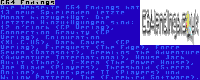 C64 Endings | Die Webseite C64 Endings hat 13 neue Spielenden letzte Monat hinzugefügt. Die letzten Hinzufügungen sind: 12 o'clock (CP Verlag), Connection Gravity (CP Verlag), Colouration (XL.C.US), Dark Caves  (CP Verlag), Firequest (The Edge), Force Seven (Datasoft), Gremlins the Adventure (Adventure International), House Jack Built (Thor), I-Xera (The Power House), Joe Blade (Players), Threshold (Sierra Online), Velocipede II (Players) und Willow Pattern, The (Firebird Software).