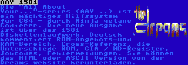 AAY 1581 | Die All About Your...-series (AAY ..) ist ein mächtiges Hilfssystem für C64 - durch Ninja getane Codierer. Die neue Ausgabe ist über das 1581 Diskettenlaufwerk. Deutsch kommentiert ROM-Angebots-und RAM-Bereich, Cross-Referenz, die Unterschiede ROM, CIA / WD-Register, Jobcodes, Fehlermeldungen. Sie können das HTML oder ASCII Version von der Dreams website herunterladen.