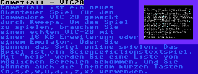 Cometfall - VIC20 | Cometfall ist ein neues Abenteuer-Spiel für den Commodore VIC-20 gemacht durch Kweepa. Um das Spiel zu spielen, brauchen Sie einen echten VIC-20 mit einer 16 KB Erweiterung oder einem Emulator. Oder Sie können das Spiel online spielen. Das Spiel ist ein Sciencefictionstextspiel. Mit help werden Sie eine Liste von möglichen Befehlen bekommen, und Sie können auch die Infocom kurzen Tasten (n,s,e,w,u,d,i,z,x) verwenden.