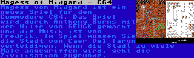 Magess of Midgard - C64 | Magess von Midgard ist ein neues Spiel für den Commodore C64. Das Spiel wird durch Anthony Burns mit der Hilfe von SEUCK gemacht und die Musik ist von Fredrik. Im Spiel müssen Sie die Stadt von Caer Del Taryn verteidigen. Wenn die Stadt zu viele Male angegriffen wird, geht die Zivilisation zugrunde.