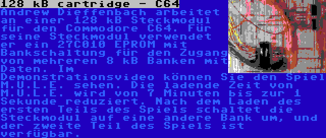 128 kB cartridge - C64 | Andrew Dieffenbach arbeitet an einer 128 kB Steckmodul für den Commodore C64. Für seine Steckmodul verwendet er ein 27C010 EPROM mit Bankschaltung für den Zugang von mehreren 8 kB Banken mit Daten. Im Demonstrationsvideo können Sie den Spiel M.U.L.E. sehen. Die ladende Zeit von M.U.L.E. wird von 7 Minuten bis zur 1 Sekunde reduziert. Nach dem Laden des ersten Teils des Spiels schaltet die Steckmodul auf eine andere Bank um, und der zweite Teil des Spiels ist verfügbar.