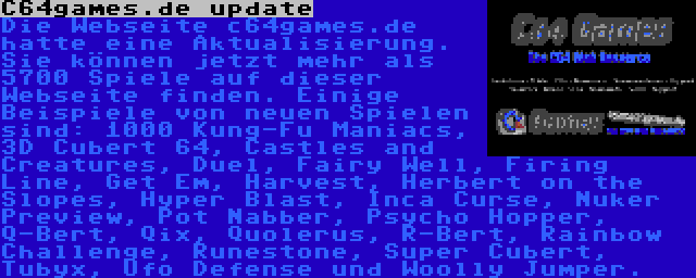 C64games.de update | Die Webseite c64games.de hatte eine Aktualisierung. Sie können jetzt mehr als 5700 Spiele auf dieser Webseite finden. Einige Beispiele von neuen Spielen sind: 1000 Kung-Fu Maniacs, 3D Cubert 64, Castles and Creatures, Duel, Fairy Well, Firing Line, Get Em, Harvest, Herbert on the Slopes, Hyper Blast, Inca Curse, Nuker Preview, Pot Nabber, Psycho Hopper, Q-Bert, Qix, Quolerus, R-Bert, Rainbow Challenge, Runestone, Super Cubert, Tubyx, Ufo Defense und Woolly Jumper.