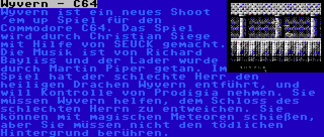 Wyvern - C64 | Wyvern ist ein neues Shoot 'em up Spiel für den Commodore C64. Das Spiel wird durch Christian Siege mit Hilfe von SEUCK gemacht. Die Musik ist von Richard Bayliss und der Lader wurde durch Martin Piper getan. Im Spiel hat der schlechte Herr den heiligen Drachen Wyvern entführt, und will Kontrolle von Prodigia nehmen. Sie müssen Wyvern helfen, dem Schloss des schlechten Herrn zu entweichen. Sie können mit magischen Meteoren schießen, aber Sie müssen nicht den tödlichen Hintergrund berühren.