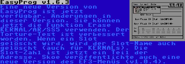 EasyProg v1.6.3 | Eine neue Version von EasyProg ist jetzt verfügbar. Änderungen in dieser Version. Sie können jetzt die Funktion Erase KERNAL/AR/SS5 verwenden. Der Torture-Test ist verbessert worden. Wenn ein Slot gelöscht wird, wird der Slot-Name auch gelöscht (auch für KERNALs). Die Slot-Zahl ist jetzt ein Teil der Adresse.
Skoe veröffentlichte auch eine neue Version des EF3-Menüs (v1.0.4).