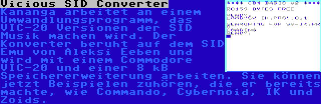 Vicious SID Converter | Kananga arbeitet an einem Umwandlungsprogramm, das VIC-20 Versionen der SID Musik machen wird. Der Konverter beruht auf dem SID Emu von Aleksi Eeben und wird mit einem Commodore VIC-20 und einer 8 kB Speichererweiterung arbeiten. Sie können jetzt Beispielen zuhören, die er bereits machte, wie Commando, Cybernoid, IK und Zoids.